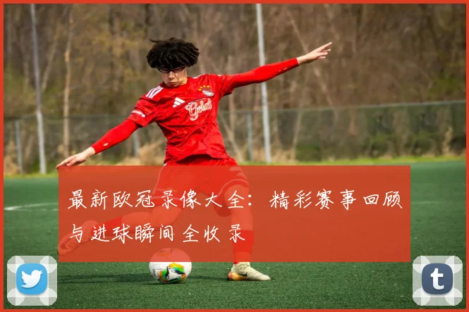 最新欧冠录像大全：精彩赛事回顾与进球瞬间全收录