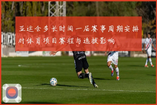 亚运会多长时间一届赛事周期安排对体育项目赛程与选拔影响
