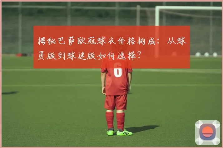 揭秘巴萨欧冠球衣价格构成：从球员版到球迷版如何选择？