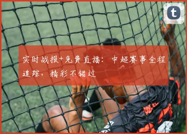 实时战报+免费直播：中超赛事全程追踪，精彩不错过