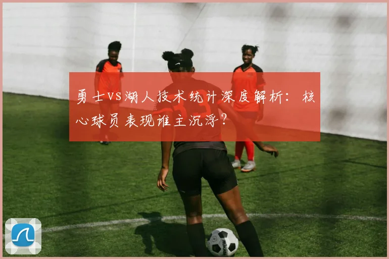 勇士vs湖人技术统计深度解析：核心球员表现谁主沉浮？