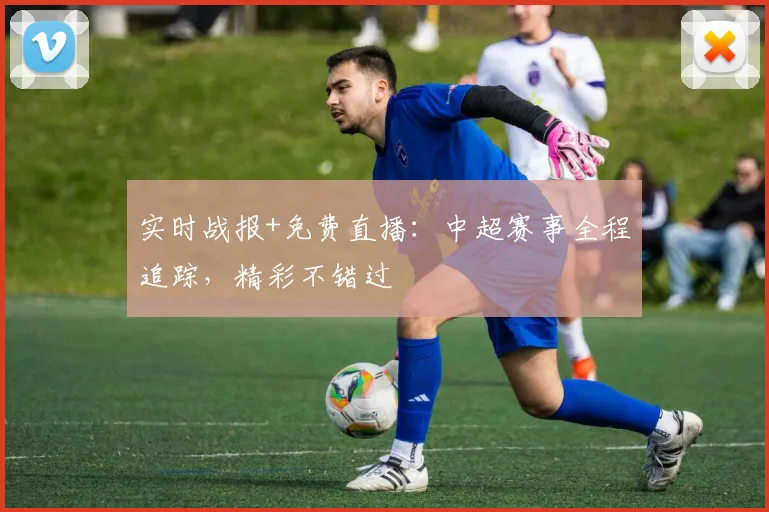 实时战报+免费直播：中超赛事全程追踪，精彩不错过